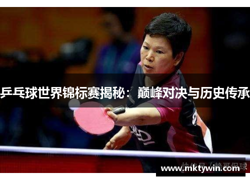 乒乓球世界锦标赛揭秘:巅峰对决与历史传承 乒乓球世界锦标赛揭秘:巅峰对决与历史传承